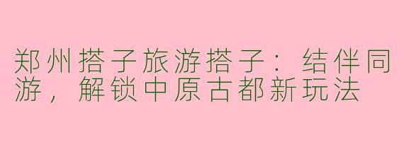 郑州搭子旅游搭子：结伴同游，解锁中原古都新玩法