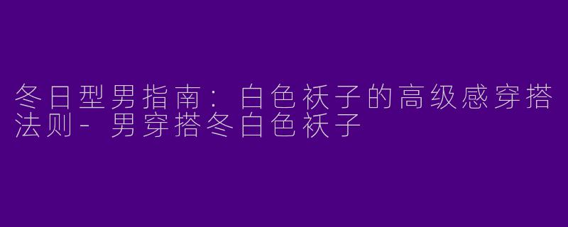 冬日型男指南：白色袄子的高级感穿搭法则-男穿搭冬白色袄子