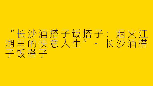 “长沙酒搭子饭搭子：烟火江湖里的快意人生”-长沙酒搭子饭搭子