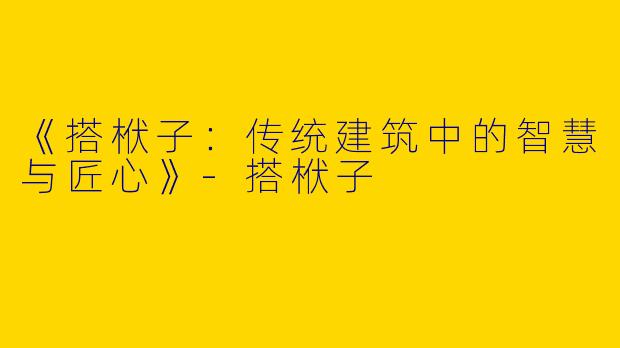 《搭栿子：传统建筑中的智慧与匠心》-搭栿子