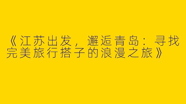 《江苏出发，邂逅青岛：寻找完美旅行搭子的浪漫之旅》