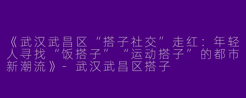 《武汉武昌区“搭子社交”走红：年轻人寻找“饭搭子”“运动搭子”的都市新潮流》-武汉武昌区搭子