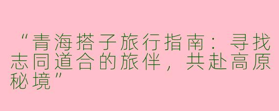 “青海搭子旅行指南：寻找志同道合的旅伴，共赴高原秘境”