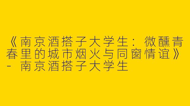 《南京酒搭子大学生：微醺青春里的城市烟火与同窗情谊》-南京酒搭子大学生