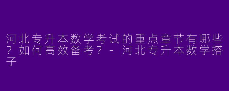 河北专升本数学考试的重点章节有哪些？如何高效备考？-河北专升本数学搭子