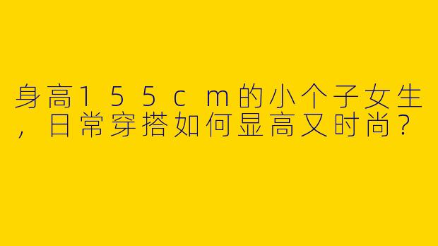 身高155cm的小个子女生，日常穿搭如何显高又时尚？