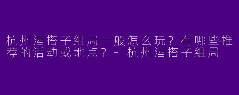 杭州酒搭子组局一般怎么玩？有哪些推荐的活动或地点？-杭州酒搭子组局