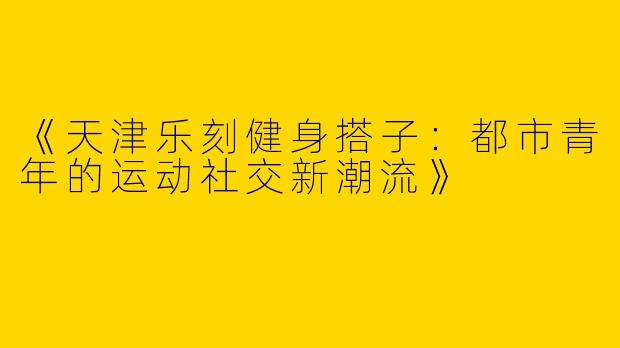 《天津乐刻健身搭子：都市青年的运动社交新潮流》