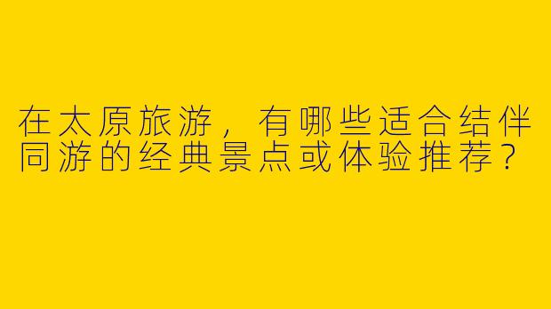 在太原旅游，有哪些适合结伴同游的经典景点或体验推荐？