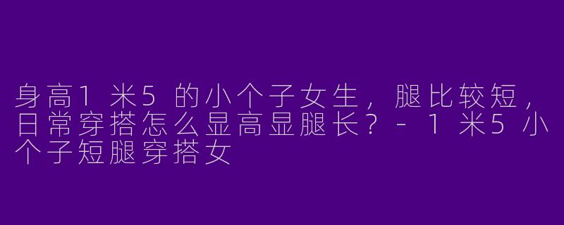 身高1米5的小个子女生，腿比较短，日常穿搭怎么显高显腿长？-1米5小个子短腿穿搭女