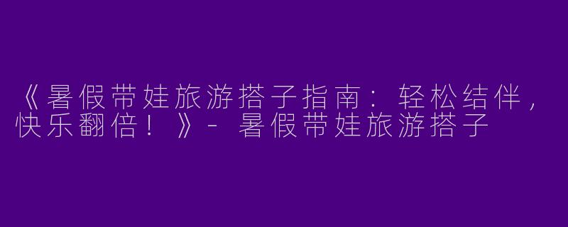 《暑假带娃旅游搭子指南：轻松结伴，快乐翻倍！》-暑假带娃旅游搭子