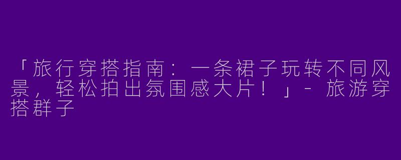 「旅行穿搭指南：一条裙子玩转不同风景，轻松拍出氛围感大片！」-旅游穿搭群子