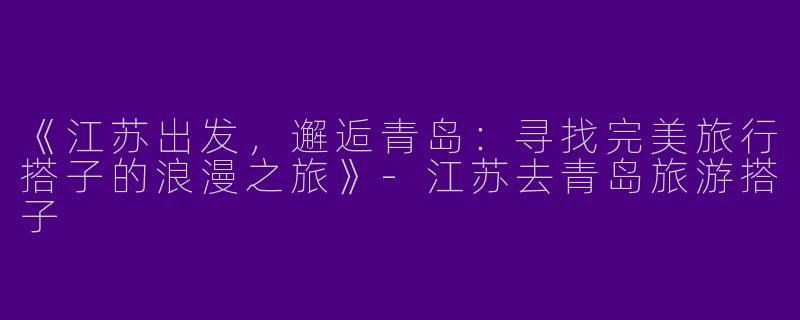 《江苏出发，邂逅青岛：寻找完美旅行搭子的浪漫之旅》-江苏去青岛旅游搭子