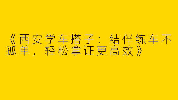 《西安学车搭子：结伴练车不孤单，轻松拿证更高效》