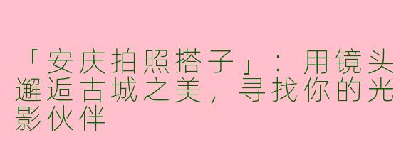 「安庆拍照搭子」：用镜头邂逅古城之美，寻找你的光影伙伴