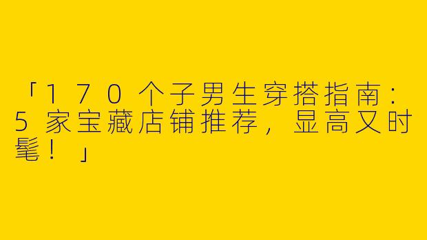「170个子男生穿搭指南：5家宝藏店铺推荐，显高又时髦！」