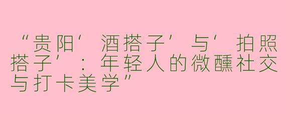 “贵阳‘酒搭子’与‘拍照搭子’：年轻人的微醺社交与打卡美学”
