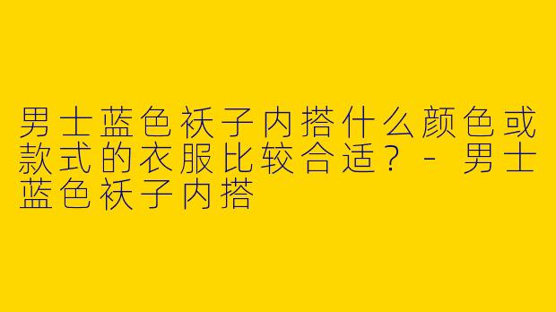 男士蓝色袄子内搭什么颜色或款式的衣服比较合适？-男士蓝色袄子内搭