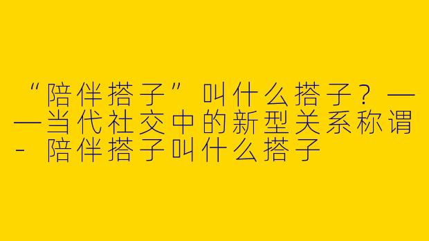 “陪伴搭子”叫什么搭子？——当代社交中的新型关系称谓-陪伴搭子叫什么搭子