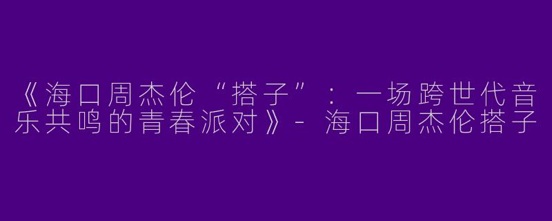 《海口周杰伦“搭子”：一场跨世代音乐共鸣的青春派对》-海口周杰伦搭子