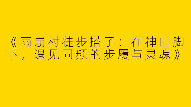《雨崩村徒步搭子：在神山脚下，遇见同频的步履与灵魂》