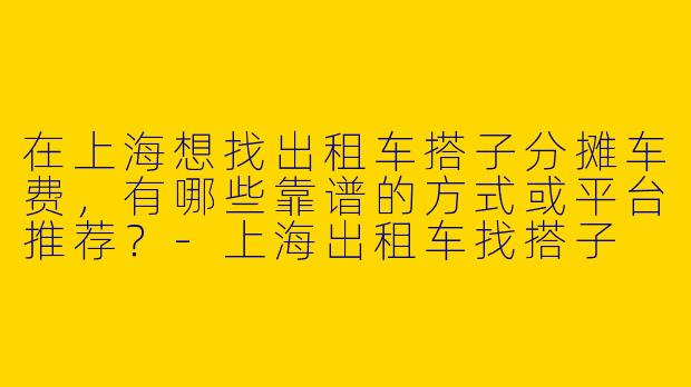 在上海想找出租车搭子分摊车费，有哪些靠谱的方式或平台推荐？-上海出租车找搭子