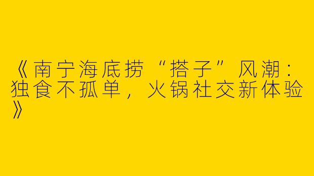 《南宁海底捞“搭子”风潮：独食不孤单，火锅社交新体验》