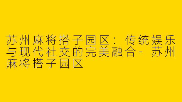 苏州麻将搭子园区：传统娱乐与现代社交的完美融合-苏州麻将搭子园区