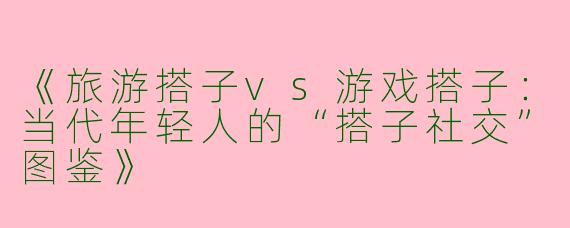 《旅游搭子vs游戏搭子：当代年轻人的“搭子社交”图鉴》