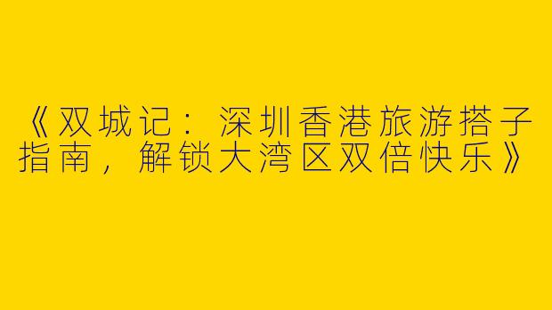 《双城记：深圳香港旅游搭子指南，解锁大湾区双倍快乐》