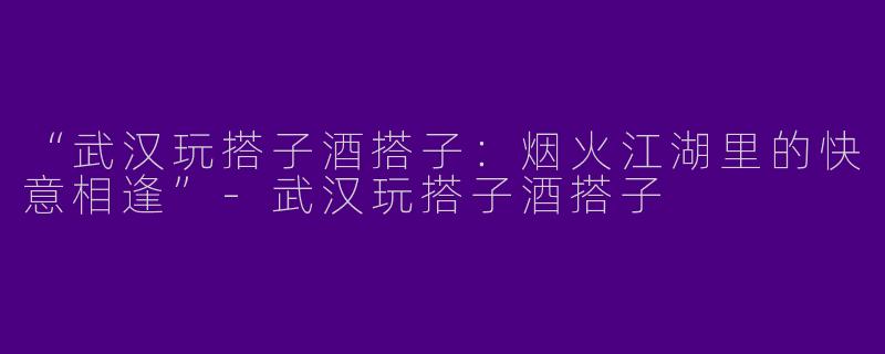 “武汉玩搭子酒搭子：烟火江湖里的快意相逢”-武汉玩搭子酒搭子