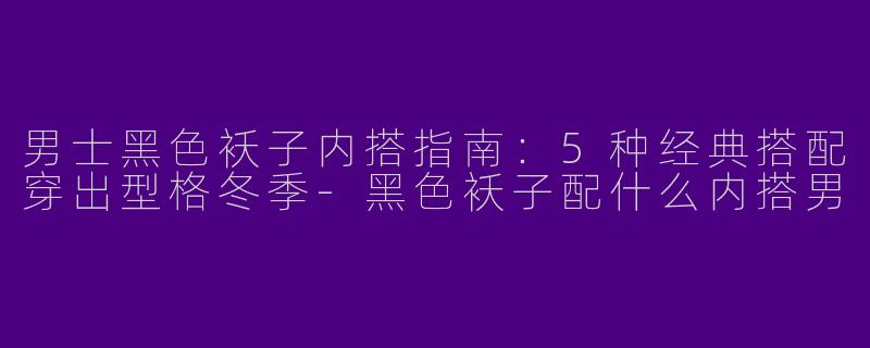男士黑色袄子内搭指南：5种经典搭配穿出型格冬季-黑色袄子配什么内搭男