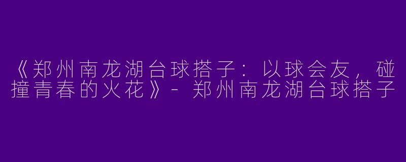 《郑州南龙湖台球搭子：以球会友，碰撞青春的火花》-郑州南龙湖台球搭子