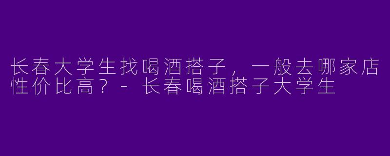 长春大学生找喝酒搭子，一般去哪家店性价比高？-长春喝酒搭子大学生