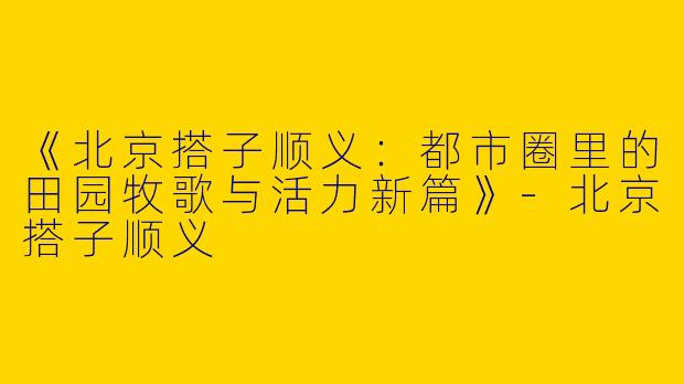 《北京搭子顺义：都市圈里的田园牧歌与活力新篇》-北京搭子顺义
