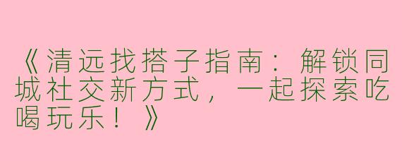 《清远找搭子指南：解锁同城社交新方式，一起探索吃喝玩乐！》