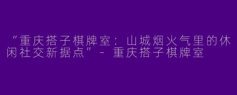 “重庆搭子棋牌室：山城烟火气里的休闲社交新据点”-重庆搭子棋牌室