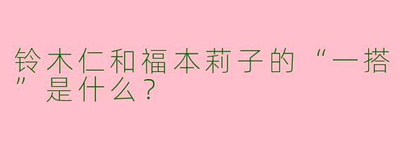 铃木仁和福本莉子的“一搭”是什么？
