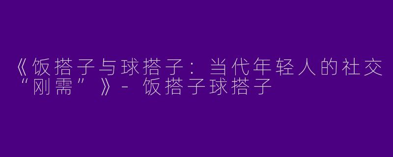 《饭搭子与球搭子：当代年轻人的社交“刚需”》-饭搭子球搭子