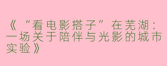 《“看电影搭子”在芜湖：一场关于陪伴与光影的城市实验》