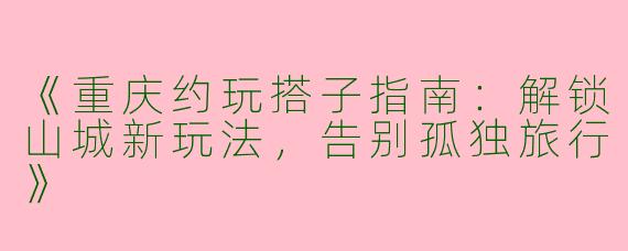 《重庆约玩搭子指南：解锁山城新玩法，告别孤独旅行》