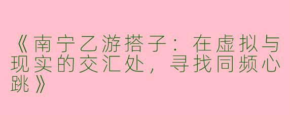 《南宁乙游搭子：在虚拟与现实的交汇处，寻找同频心跳》