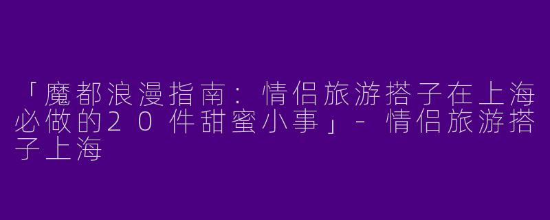 「魔都浪漫指南：情侣旅游搭子在上海必做的20件甜蜜小事」-情侣旅游搭子上海