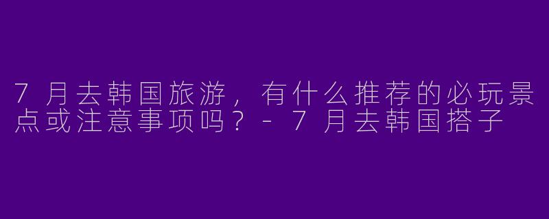 7月去韩国旅游，有什么推荐的必玩景点或注意事项吗？-7月去韩国搭子