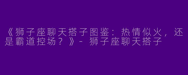 《狮子座聊天搭子图鉴：热情似火，还是霸道控场？》-狮子座聊天搭子