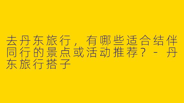 去丹东旅行，有哪些适合结伴同行的景点或活动推荐？-丹东旅行搭子