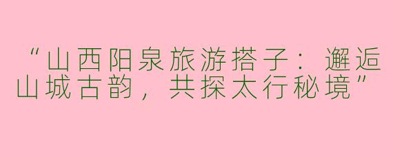 “山西阳泉旅游搭子：邂逅山城古韵，共探太行秘境”