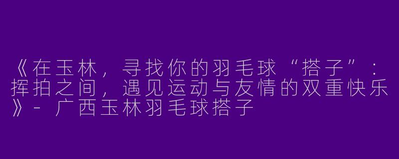 《在玉林，寻找你的羽毛球“搭子”：挥拍之间，遇见运动与友情的双重快乐》-广西玉林羽毛球搭子