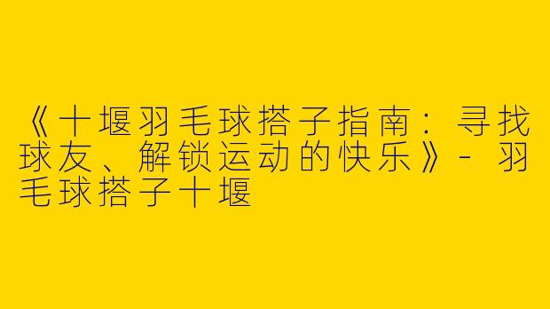 《十堰羽毛球搭子指南：寻找球友、解锁运动的快乐》-羽毛球搭子十堰