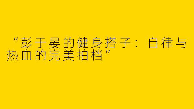 “彭于晏的健身搭子：自律与热血的完美拍档”
